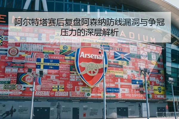 阿尔特塔赛后复盘阿森纳防线漏洞与争冠压力的深层解析