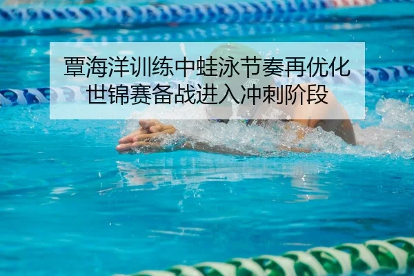 覃海洋训练中蛙泳节奏再优化 世锦赛备战进入冲刺阶段