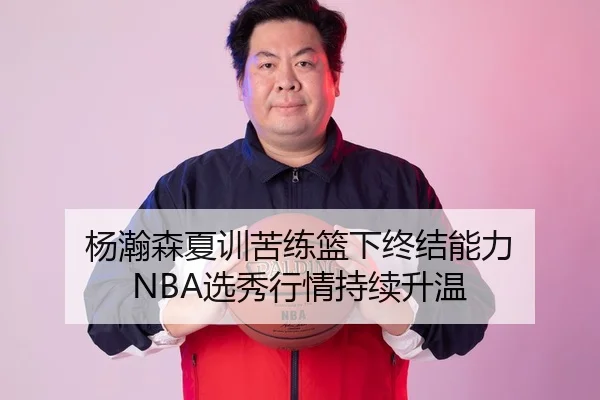 杨瀚森夏训苦练篮下终结能力 NBA选秀行情持续升温
